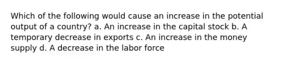 Which of the following would cause an increase in the potential output of a country? a. An increase in the capital stock b. A temporary decrease in exports c. An increase in the money supply d. A decrease in the labor force