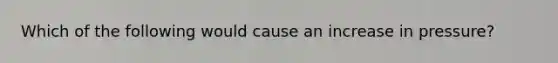 Which of the following would cause an increase in pressure?