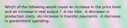 Which of the following would cause an increase in the price level and an increase in real output ? -A tax hike. -A decrease in production costs. -An increase in transfer payments. -A decrease in government spending.