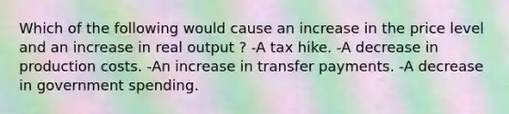 Which of the following would cause an increase in the price level and an increase in real output ? -A tax hike. -A decrease in production costs. -An increase in transfer payments. -A decrease in government spending.