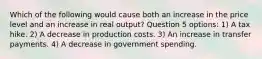 Which of the following would cause both an increase in the price level and an increase in real output? Question 5 options: 1) A tax hike. 2) A decrease in production costs. 3) An increase in transfer payments. 4) A decrease in government spending.