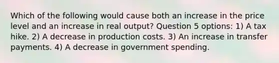 Which of the following would cause both an increase in the price level and an increase in real output? Question 5 options: 1) A tax hike. 2) A decrease in production costs. 3) An increase in transfer payments. 4) A decrease in government spending.