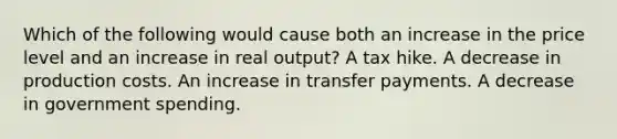 Which of the following would cause both an increase in the price level and an increase in real output? A tax hike. A decrease in production costs. An increase in transfer payments. A decrease in government spending.