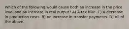 Which of the following would cause both an increase in the price level and an increase in real output? A) A tax hike. C) A decrease in production costs. B) An increase in transfer payments. D) All of the above.