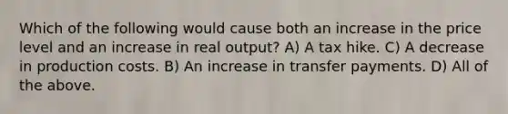 Which of the following would cause both an increase in the price level and an increase in real output? A) A tax hike. C) A decrease in production costs. B) An increase in transfer payments. D) All of the above.