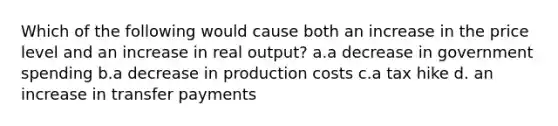 Which of the following would cause both an increase in the price level and an increase in real output? a.a decrease in government spending b.a decrease in production costs c.a tax hike d. an increase in transfer payments