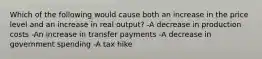 Which of the following would cause both an increase in the price level and an increase in real output? -A decrease in production costs -An increase in transfer payments -A decrease in government spending -A tax hike