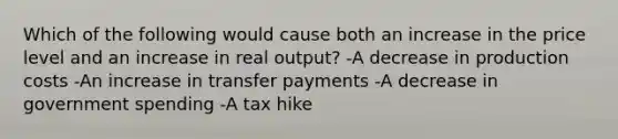 Which of the following would cause both an increase in the price level and an increase in real output? -A decrease in production costs -An increase in transfer payments -A decrease in government spending -A tax hike