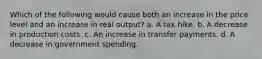 Which of the following would cause both an increase in the price level and an increase in real output? a. A tax hike. b. A decrease in production costs. c. An increase in transfer payments. d. A decrease in government spending.