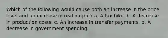 Which of the following would cause both an increase in the price level and an increase in real output? a. A tax hike. b. A decrease in production costs. c. An increase in transfer payments. d. A decrease in government spending.