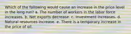 Which of the following would cause an increase in the price level in the long run? a. The number of workers in the labor force increases. b. Net exports decrease. c. Investment increases. d. Natural resources increase. e. There is a temporary increase in the price of oil.