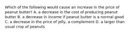 Which of the following would cause an increase in the price of peanut butter? A. a decrease in the cost of producing peanut butter B. a decrease in income if peanut butter is a normal good C. a decrease in the price of jelly, a complement D. a larger than usual crop of peanuts