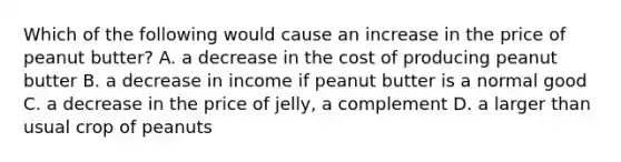 Which of the following would cause an increase in the price of peanut butter? A. a decrease in the cost of producing peanut butter B. a decrease in income if peanut butter is a normal good C. a decrease in the price of jelly, a complement D. a larger than usual crop of peanuts