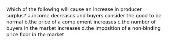 Which of the following will cause an increase in producer surplus? a.income decreases and buyers consider the good to be normal b.the price of a complement increases c.the number of buyers in the market increases d.the imposition of a non-binding price floor in the market