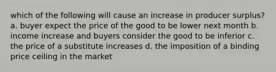 which of the following will cause an increase in producer surplus? a. buyer expect the price of the good to be lower next month b. income increase and buyers consider the good to be inferior c. the price of a substitute increases d. the imposition of a binding price ceiling in the market