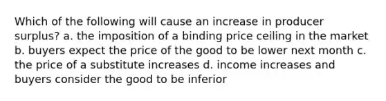 Which of the following will cause an increase in producer surplus? a. the imposition of a binding price ceiling in the market b. buyers expect the price of the good to be lower next month c. the price of a substitute increases d. income increases and buyers consider the good to be inferior