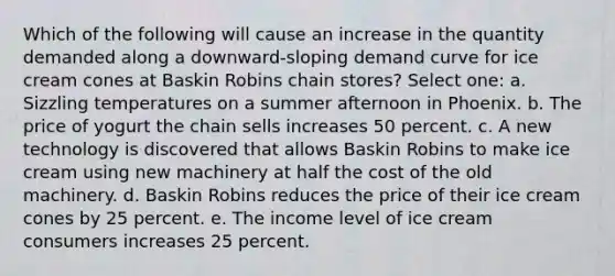 Which of the following will cause an increase in the quantity demanded along a downward-sloping demand curve for ice cream cones at Baskin Robins chain stores? Select one: a. Sizzling temperatures on a summer afternoon in Phoenix. b. The price of yogurt the chain sells increases 50 percent. c. A new technology is discovered that allows Baskin Robins to make ice cream using new machinery at half the cost of the old machinery. d. Baskin Robins reduces the price of their ice cream cones by 25 percent. e. The income level of ice cream consumers increases 25 percent.