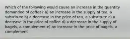 Which of the following would cause an increase in the quantity demanded of coffee? a) an increase in the supply of tea, a substitute b) a decrease in the price of tea, a substitute c) a decrease in the price of coffee d) a decrease in the supply of bagels, a complement e) an increase in the price of bagels, a complement