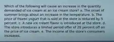 Which of the following will cause an increase in the quantity demanded of ice cream at an ice cream store? a. The onset of summer brings about an increase in the temperature. b. The price of frozen yogurt that is sold at the store is reduced by 5 percent. c. A new ice cream flavor is introduced at the store. d. The store introduces a limited period offer of 20 percent off on the price of ice cream. e. The income of the store's consumers increases.