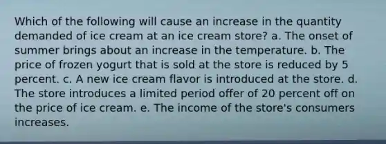 Which of the following will cause an increase in the quantity demanded of ice cream at an ice cream store? a. The onset of summer brings about an increase in the temperature. b. The price of frozen yogurt that is sold at the store is reduced by 5 percent. c. A new ice cream flavor is introduced at the store. d. The store introduces a limited period offer of 20 percent off on the price of ice cream. e. The income of the store's consumers increases.