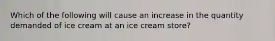 Which of the following will cause an increase in the quantity demanded of ice cream at an ice cream store?