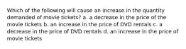 Which of the following will cause an increase in the quantity demanded of movie tickets? a. a decrease in the price of the movie tickets b. an increase in the price of DVD rentals c. a decrease in the price of DVD rentals d. an increase in the price of movie tickets