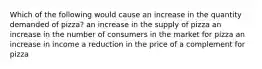 Which of the following would cause an increase in the quantity demanded of pizza? an increase in the supply of pizza an increase in the number of consumers in the market for pizza an increase in income a reduction in the price of a complement for pizza
