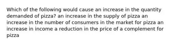 Which of the following would cause an increase in the quantity demanded of pizza? an increase in the supply of pizza an increase in the number of consumers in the market for pizza an increase in income a reduction in the price of a complement for pizza