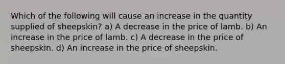 Which of the following will cause an increase in the quantity supplied of sheepskin? a) A decrease in the price of lamb. b) An increase in the price of lamb. c) A decrease in the price of sheepskin. d) An increase in the price of sheepskin.