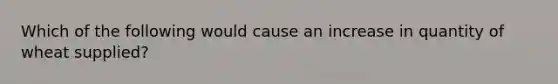 Which of the following would cause an increase in quantity of wheat supplied?