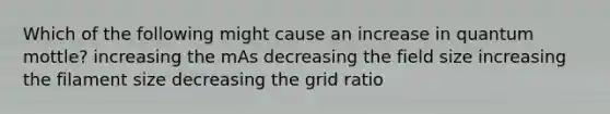 Which of the following might cause an increase in quantum mottle? increasing the mAs decreasing the field size increasing the filament size decreasing the grid ratio