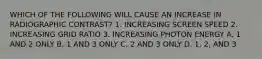 WHICH OF THE FOLLOWING WILL CAUSE AN INCREASE IN RADIOGRAPHIC CONTRAST? 1. INCREASING SCREEN SPEED 2. INCREASING GRID RATIO 3. INCREASING PHOTON ENERGY A. 1 AND 2 ONLY B. 1 AND 3 ONLY C. 2 AND 3 ONLY D. 1, 2, AND 3