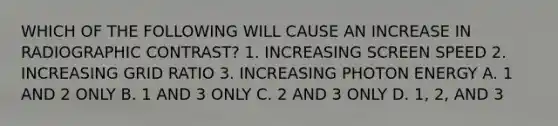 WHICH OF THE FOLLOWING WILL CAUSE AN INCREASE IN RADIOGRAPHIC CONTRAST? 1. INCREASING SCREEN SPEED 2. INCREASING GRID RATIO 3. INCREASING PHOTON ENERGY A. 1 AND 2 ONLY B. 1 AND 3 ONLY C. 2 AND 3 ONLY D. 1, 2, AND 3