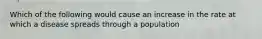 Which of the following would cause an increase in the rate at which a disease spreads through a population