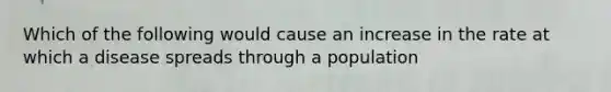 Which of the following would cause an increase in the rate at which a disease spreads through a population