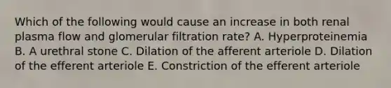 Which of the following would cause an increase in both renal plasma flow and glomerular filtration rate? A. Hyperproteinemia B. A urethral stone C. Dilation of the afferent arteriole D. Dilation of the efferent arteriole E. Constriction of the efferent arteriole