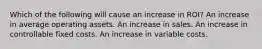 Which of the following will cause an increase in ROI? An increase in average operating assets. An increase in sales. An increase in controllable fixed costs. An increase in variable costs.