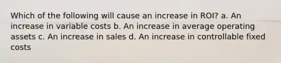 Which of the following will cause an increase in ROI? a. An increase in variable costs b. An increase in average operating assets c. An increase in sales d. An increase in controllable fixed costs