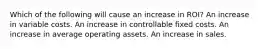 Which of the following will cause an increase in ROI? An increase in variable costs. An increase in controllable fixed costs. An increase in average operating assets. An increase in sales.