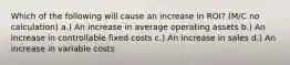 Which of the following will cause an increase in ROI? (M/C no calculation) a.) An increase in average operating assets b.) An increase in controllable fixed costs c.) An increase in sales d.) An increase in variable costs