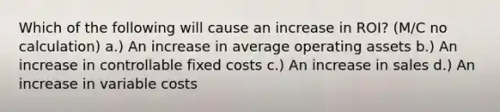 Which of the following will cause an increase in ROI? (M/C no calculation) a.) An increase in average operating assets b.) An increase in controllable <a href='https://www.questionai.com/knowledge/kRhNaxnwzu-fixed-costs' class='anchor-knowledge'>fixed costs</a> c.) An increase in sales d.) An increase in variable costs