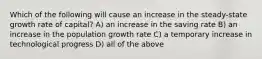 Which of the following will cause an increase in the steady-state growth rate of capital? A) an increase in the saving rate B) an increase in the population growth rate C) a temporary increase in technological progress D) all of the above