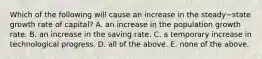 Which of the following will cause an increase in the steady−state growth rate of​ capital? A. an increase in the population growth rate. B. an increase in the saving rate. C. a temporary increase in technological progress. D. all of the above. E. none of the above.