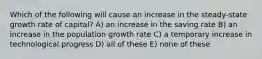 Which of the following will cause an increase in the steady-state growth rate of capital? A) an increase in the saving rate B) an increase in the population growth rate C) a temporary increase in technological progress D) all of these E) none of these