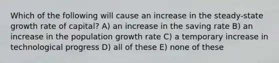 Which of the following will cause an increase in the steady-state growth rate of capital? A) an increase in the saving rate B) an increase in the population growth rate C) a temporary increase in technological progress D) all of these E) none of these