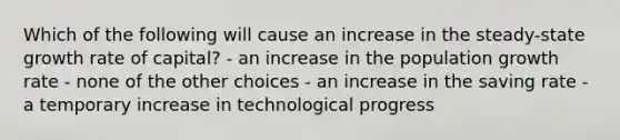 Which of the following will cause an increase in the steady-state growth rate of capital? - an increase in the population growth rate - none of the other choices - an increase in the saving rate - a temporary increase in technological progress