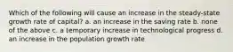 Which of the following will cause an increase in the steady-state growth rate of capital? a. an increase in the saving rate b. none of the above c. a temporary increase in technological progress d. an increase in the population growth rate