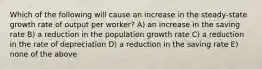 Which of the following will cause an increase in the steady-state growth rate of output per worker? A) an increase in the saving rate B) a reduction in the population growth rate C) a reduction in the rate of depreciation D) a reduction in the saving rate E) none of the above