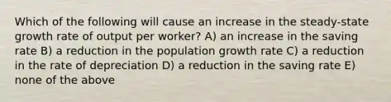 Which of the following will cause an increase in the steady-state growth rate of output per worker? A) an increase in the saving rate B) a reduction in the population growth rate C) a reduction in the rate of depreciation D) a reduction in the saving rate E) none of the above