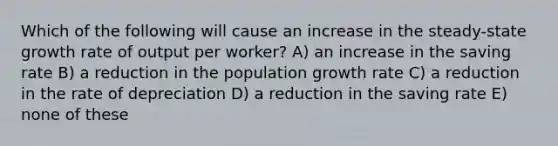 Which of the following will cause an increase in the steady-state growth rate of output per worker? A) an increase in the saving rate B) a reduction in the population growth rate C) a reduction in the rate of depreciation D) a reduction in the saving rate E) none of these